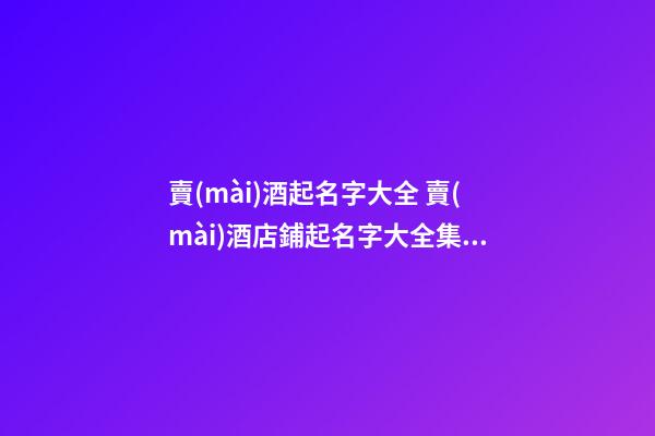賣(mài)酒起名字大全 賣(mài)酒店鋪起名字大全集-名學(xué)網(wǎng)